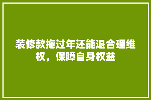 装修款拖过年还能退合理维权，保障自身权益