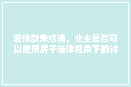 装修款未结清，业主是否可以使用房子法律视角下的讨论