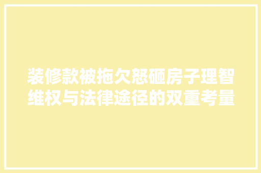 装修款被拖欠怒砸房子理智维权与法律途径的双重考量
