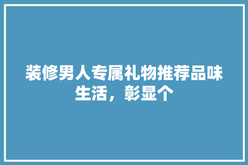 装修男人专属礼物推荐品味生活，彰显个