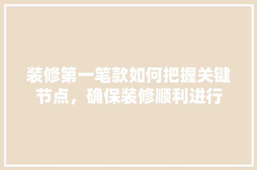 装修第一笔款如何把握关键节点，确保装修顺利进行
