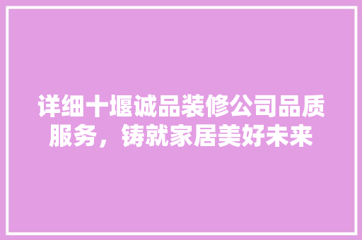 详细十堰诚品装修公司品质服务，铸就家居美好未来