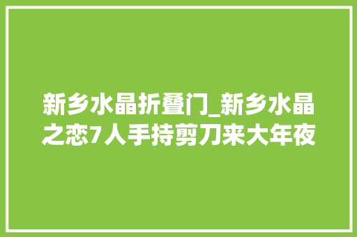 新乡水晶折叠门_新乡水晶之恋7人手持剪刀来大年夜块干啥嘞