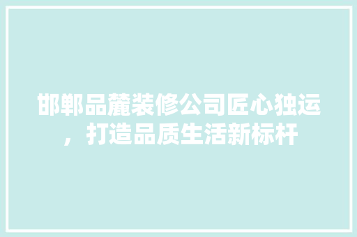 邯郸品麓装修公司匠心独运，打造品质生活新标杆