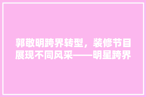郭敬明跨界转型，装修节目展现不同风采——明星跨界背后的原因与启示