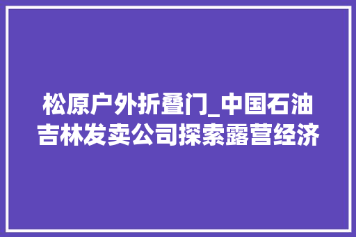 松原户外折叠门_中国石油吉林发卖公司探索露营经济丰富自驾生活