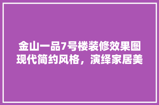 金山一品7号楼装修效果图现代简约风格，演绎家居美学新篇章