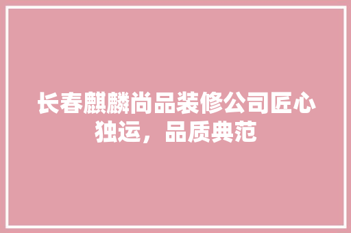 长春麒麟尚品装修公司匠心独运，品质典范