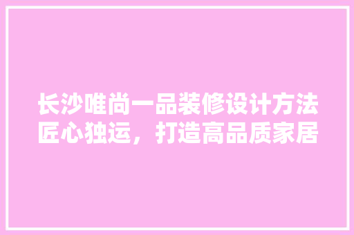 长沙唯尚一品装修设计方法匠心独运，打造高品质家居空间