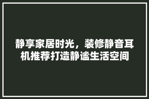 静享家居时光，装修静音耳机推荐打造静谧生活空间