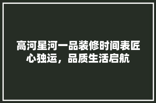 高河星河一品装修时间表匠心独运，品质生活启航