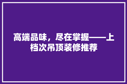高端品味，尽在掌握——上档次吊顶装修推荐