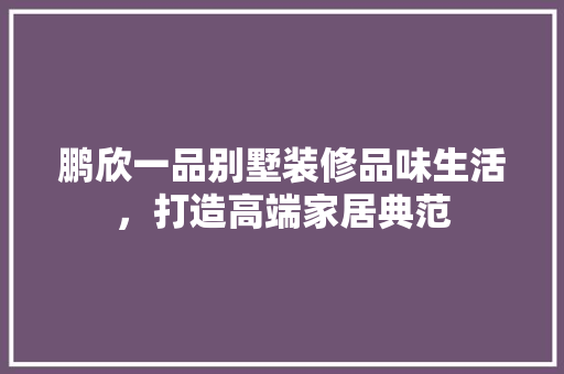 鹏欣一品别墅装修品味生活，打造高端家居典范