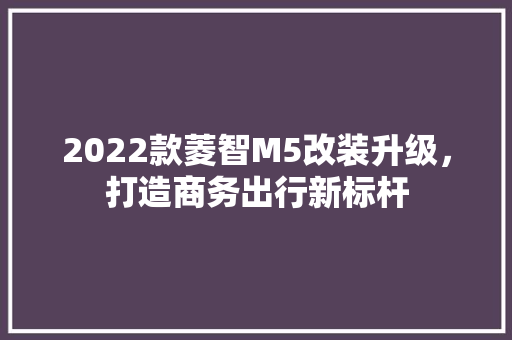 2022款菱智M5改装升级，打造商务出行新标杆