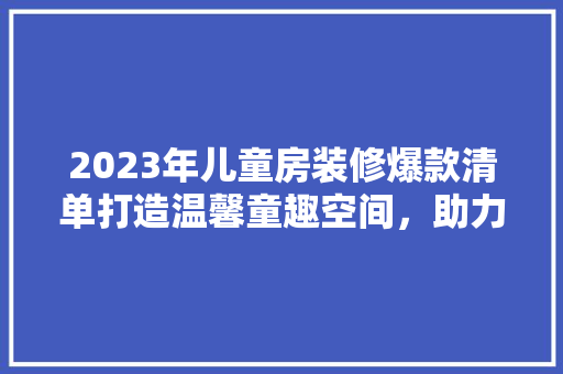 2023年儿童房装修爆款清单打造温馨童趣空间，助力孩子健康成长