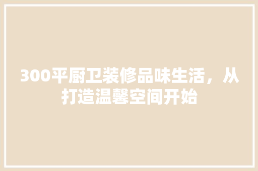 300平厨卫装修品味生活，从打造温馨空间开始