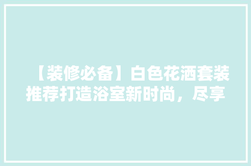 【装修必备】白色花洒套装推荐打造浴室新时尚，尽享沐浴之美