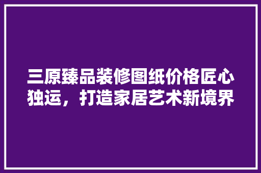三原臻品装修图纸价格匠心独运，打造家居艺术新境界