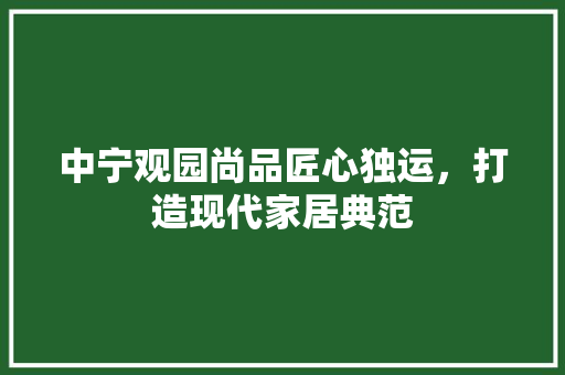 中宁观园尚品匠心独运，打造现代家居典范
