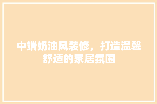 中端奶油风装修，打造温馨舒适的家居氛围