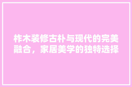 柞木装修古朴与现代的完美融合，家居美学的独特选择