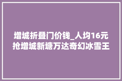 增城折叠门价钱_人均16元抢增城新塘万达奇幻冰雪王国冰雪过山车极速冰滑道