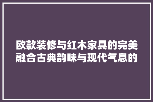 欧款装修与红木家具的完美融合古典韵味与现代气息的交融