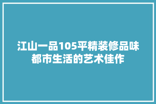江山一品105平精装修品味都市生活的艺术佳作