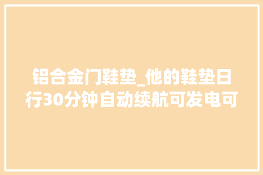 铝合金门鞋垫_他的鞋垫日行30分钟自动续航可发电可加热还可测心率获投100万