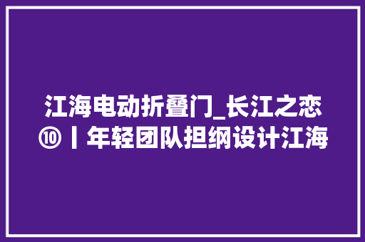 江海电动折叠门_长江之恋⑩丨年轻团队担纲设计江海直达一号开启联运新时代