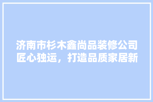 济南市杉木鑫尚品装修公司匠心独运，打造品质家居新标杆
