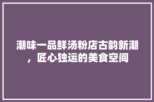 潮味一品鲜汤粉店古韵新潮，匠心独运的美食空间