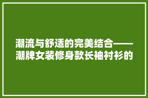 潮流与舒适的完美结合——潮牌女装修身款长袖衬衫的时尚