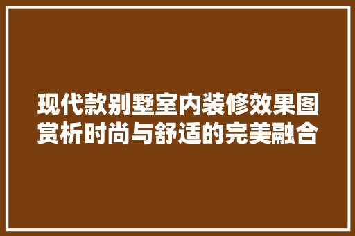 现代款别墅室内装修效果图赏析时尚与舒适的完美融合
