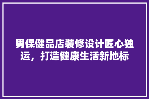 男保健品店装修设计匠心独运，打造健康生活新地标