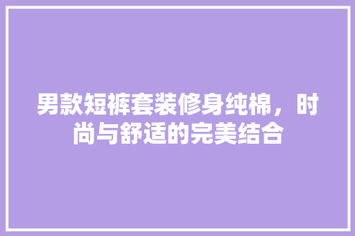 男款短裤套装修身纯棉，时尚与舒适的完美结合