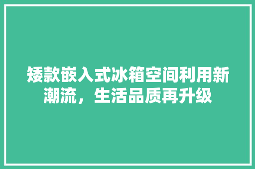 矮款嵌入式冰箱空间利用新潮流，生活品质再升级