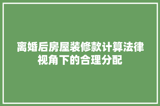离婚后房屋装修款计算法律视角下的合理分配