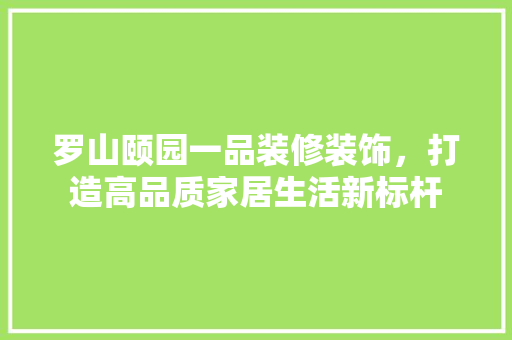 罗山颐园一品装修装饰，打造高品质家居生活新标杆