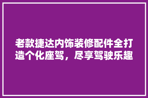 老款捷达内饰装修配件全打造个化座驾，尽享驾驶乐趣