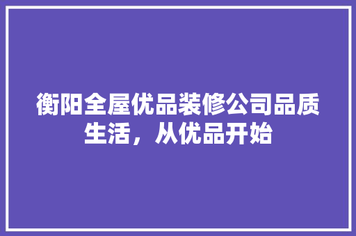 衡阳全屋优品装修公司品质生活，从优品开始
