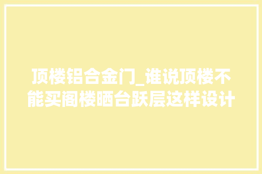顶楼铝合金门_谁说顶楼不能买阁楼晒台跃层这样设计其实太惊艳