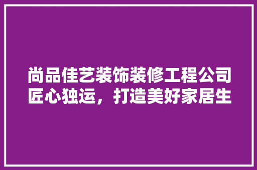 尚品佳艺装饰装修工程公司匠心独运，打造美好家居生活