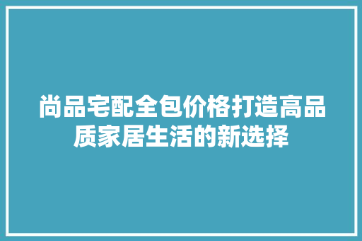 尚品宅配全包价格打造高品质家居生活的新选择