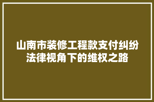 山南市装修工程款支付纠纷法律视角下的维权之路