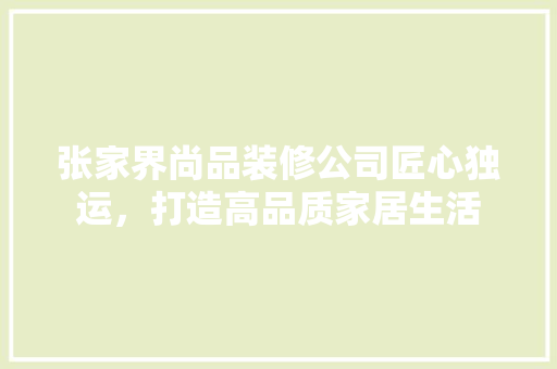 张家界尚品装修公司匠心独运，打造高品质家居生活