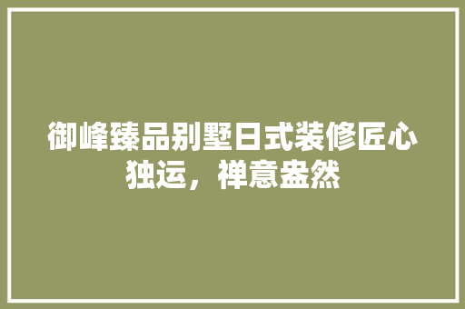 御峰臻品别墅日式装修匠心独运，禅意盎然