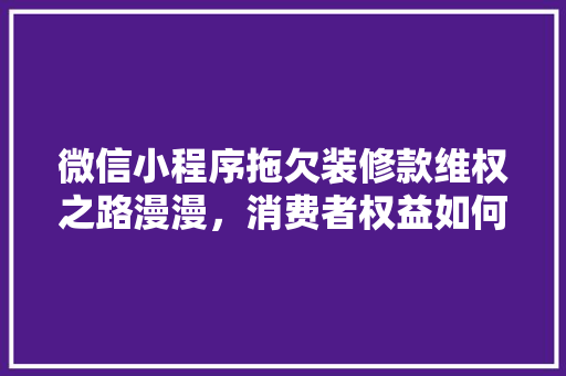 微信小程序拖欠装修款维权之路漫漫，消费者权益如何保障