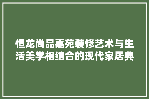 恒龙尚品嘉苑装修艺术与生活美学相结合的现代家居典范