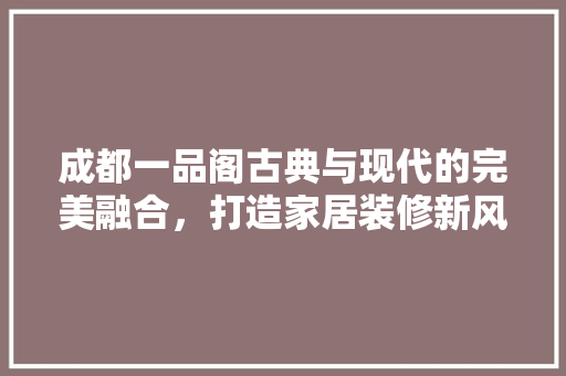 成都一品阁古典与现代的完美融合，打造家居装修新风尚
